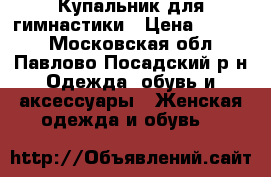 Купальник для гимнастики › Цена ­ 4 000 - Московская обл., Павлово-Посадский р-н Одежда, обувь и аксессуары » Женская одежда и обувь   